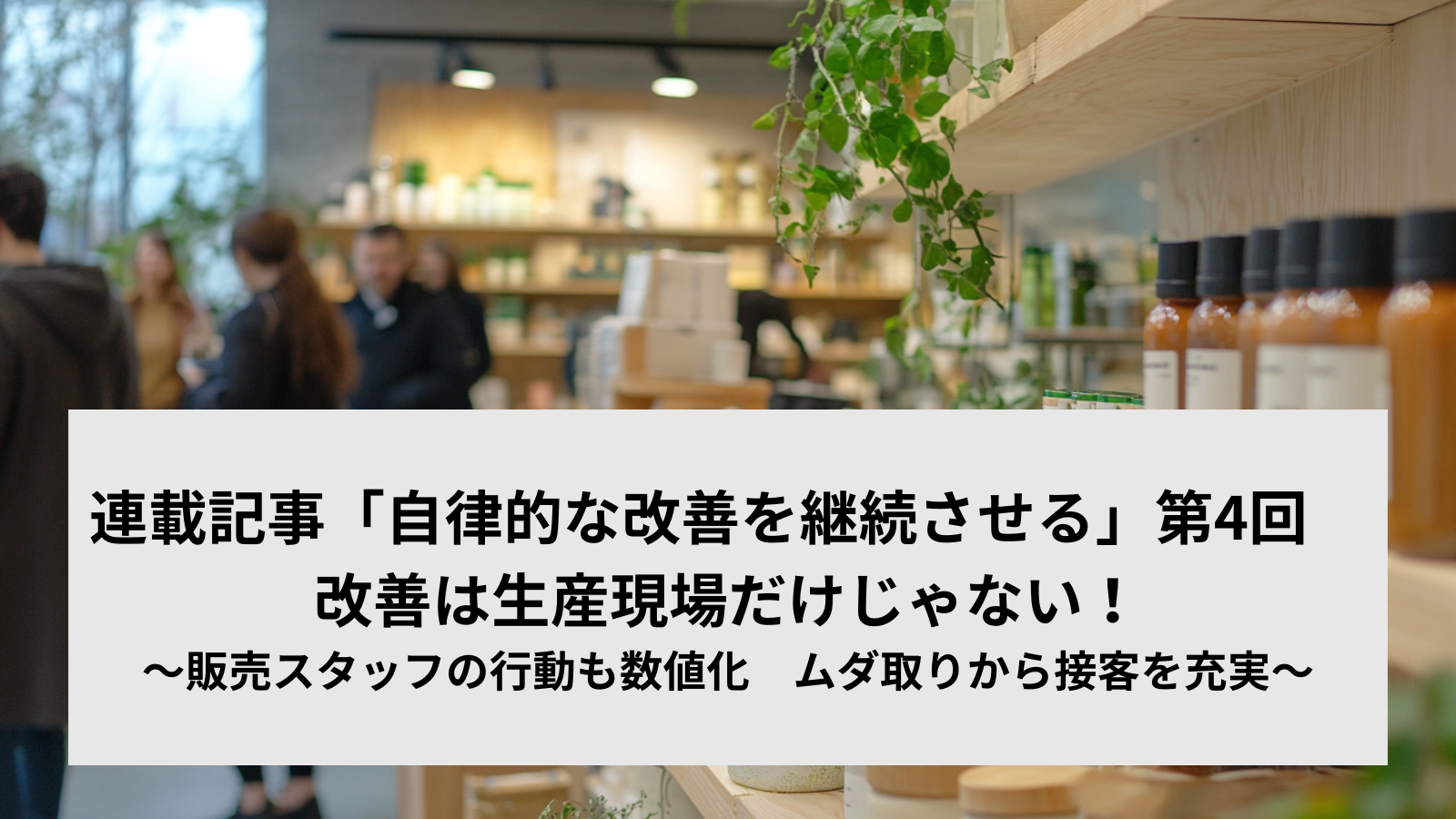 連載記事「自律的な改善を継続させる」第4回　改善は生産現場だけじゃない！～販売スタッフの行動も数値化　ムダ取りから接客を充実～