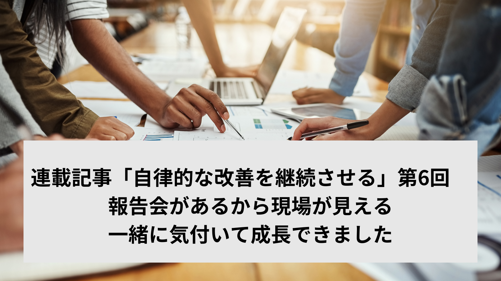 連載記事「自律的な改善を継続させる」第6回　経営者トーク〈2〉「報告会があるから現場が見える。一緒に気付いて成長できました」（社長）